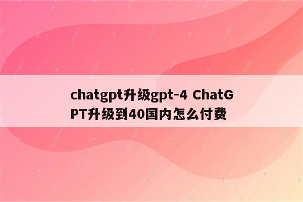 chatgpt升级gpt-4 ChatGPT升级到40国内怎么付费