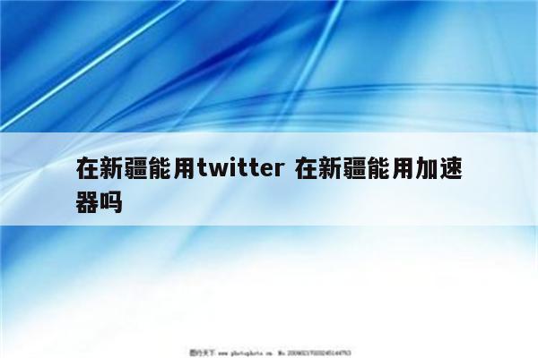 在新疆能用twitter 在新疆能用加速器吗