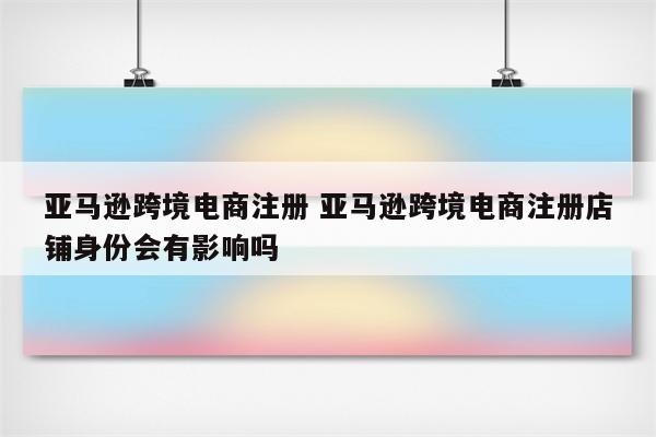 亚马逊跨境电商注册 亚马逊跨境电商注册店铺身份会有影响吗
