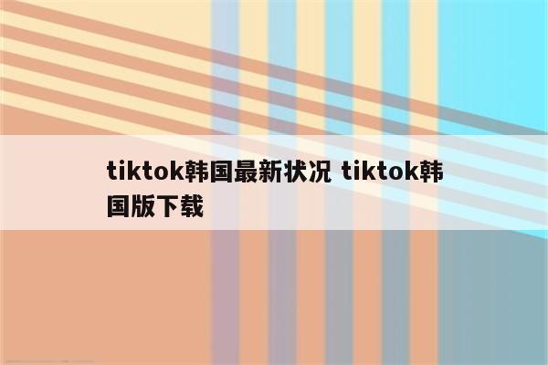 tiktok韩国最新状况 tiktok韩国版下载