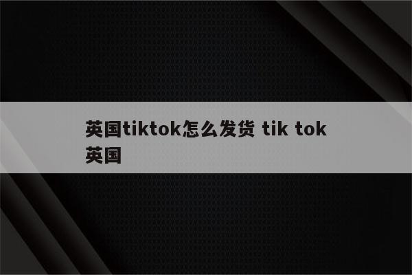 英国tiktok怎么发货 tik tok英国