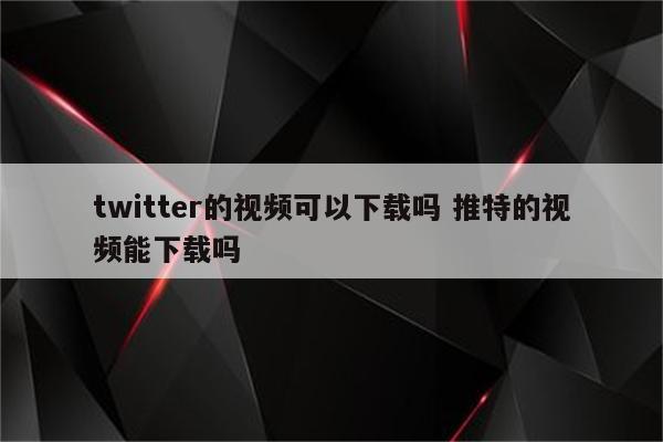 twitter的视频可以下载吗 推特的视频能下载吗