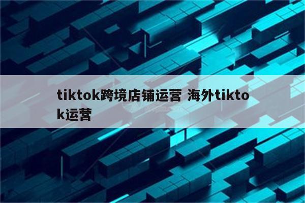 tiktok跨境店铺运营 海外tiktok运营