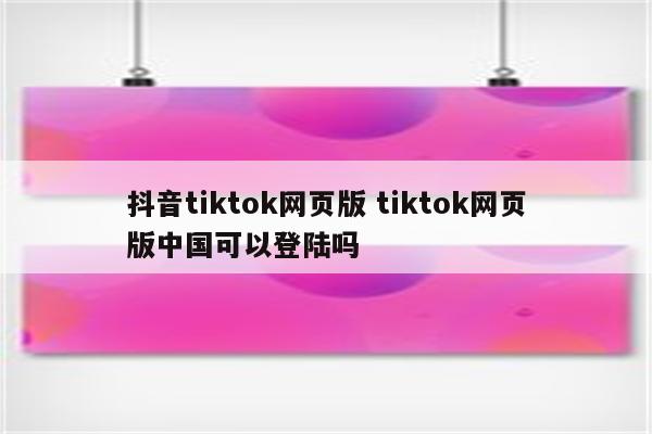 抖音tiktok网页版 tiktok网页版中国可以登陆吗