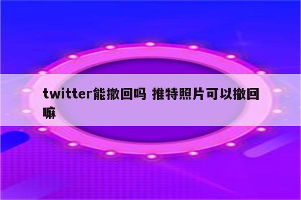 twitter能撤回吗 推特照片可以撤回嘛