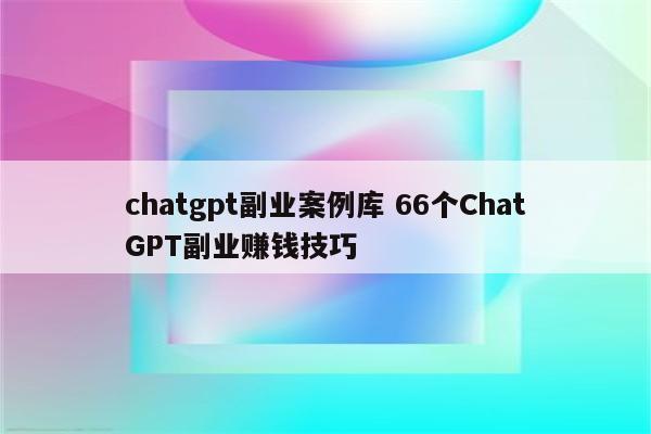 chatgpt副业案例库 66个ChatGPT副业赚钱技巧