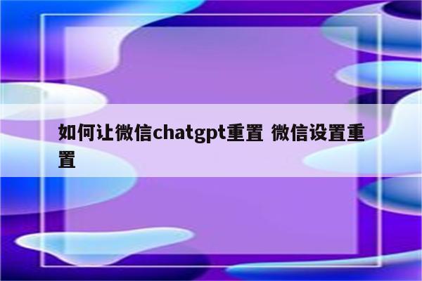 如何让微信chatgpt重置 微信设置重置