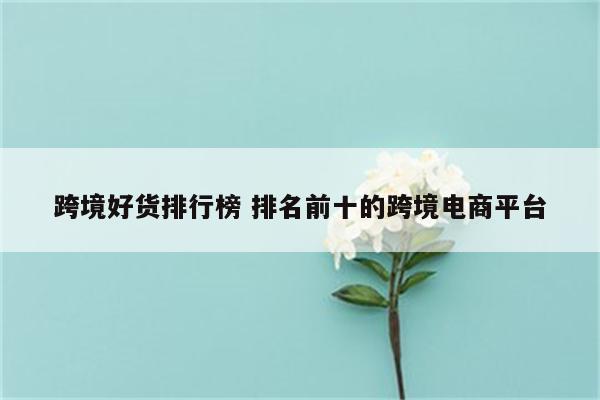 跨境好货排行榜 排名前十的跨境电商平台