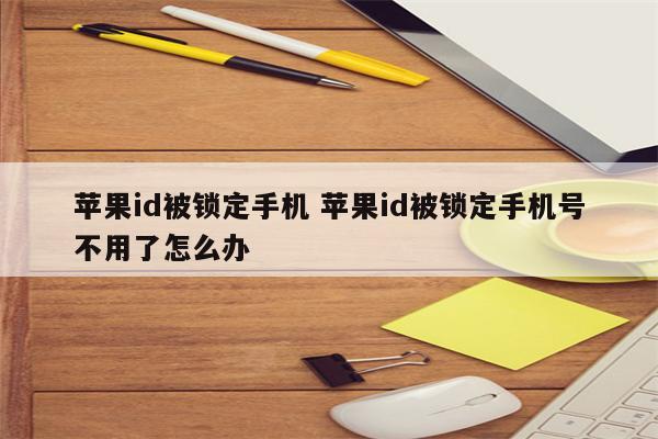 苹果id被锁定手机 苹果id被锁定手机号不用了怎么办