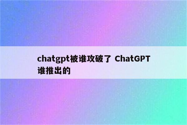 chatgpt被谁攻破了 ChatGPT谁推出的