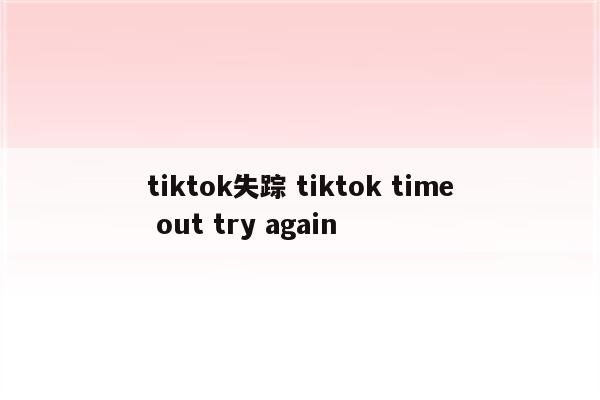 tiktok失踪 tiktok time out try again