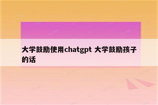 大学鼓励使用chatgpt 大学鼓励孩子的话