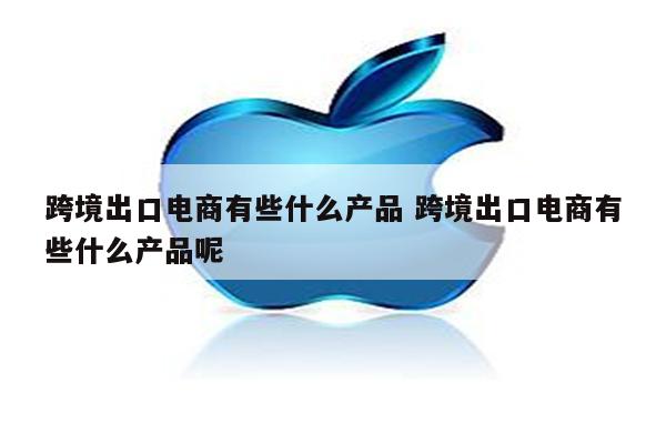 跨境出口电商有些什么产品 跨境出口电商有些什么产品呢