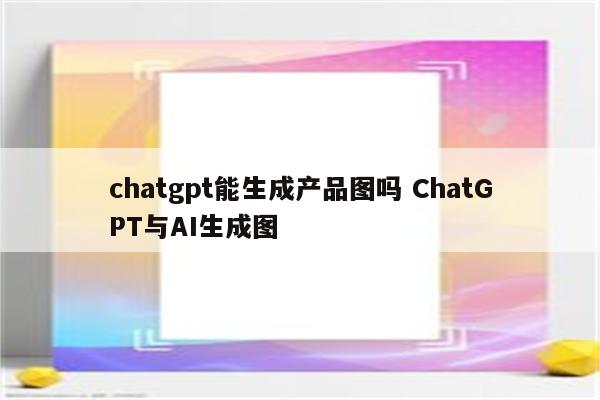 chatgpt能生成产品图吗 ChatGPT与AI生成图