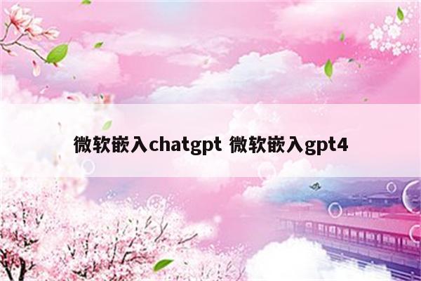 微软嵌入chatgpt 微软嵌入gpt4