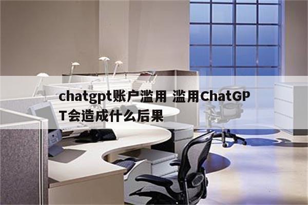 chatgpt账户滥用 滥用ChatGPT会造成什么后果