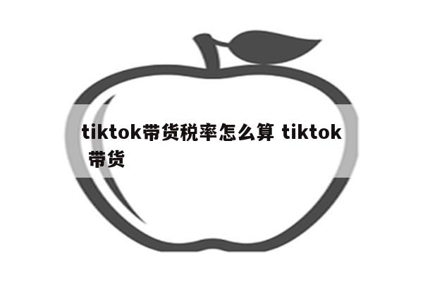 tiktok带货税率怎么算 tiktok 带货