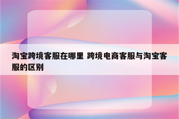 淘宝跨境客服在哪里 跨境电商客服与淘宝客服的区别