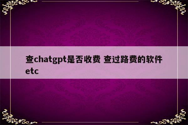 查chatgpt是否收费 查过路费的软件etc