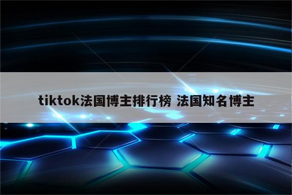 tiktok法国博主排行榜 法国知名博主