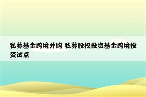 私募基金跨境并购 私募股权投资基金跨境投资试点