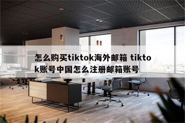 怎么购买tiktok海外邮箱 tiktok账号中国怎么注册邮箱账号