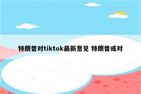 特朗普对tiktok最新意见 特朗普或对