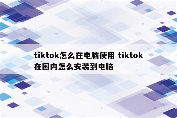 tiktok怎么在电脑使用 tiktok在国内怎么安装到电脑