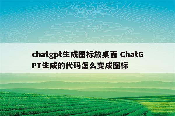 chatgpt生成图标放桌面 ChatGPT生成的代码怎么变成图标