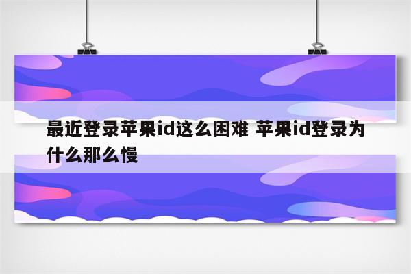 最近登录苹果id这么困难 苹果id登录为什么那么慢