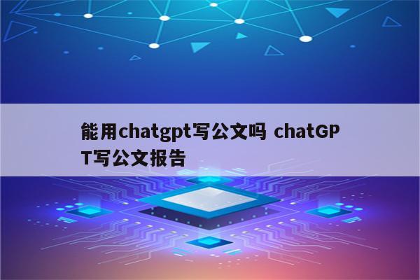 能用chatgpt写公文吗 chatGPT写公文报告