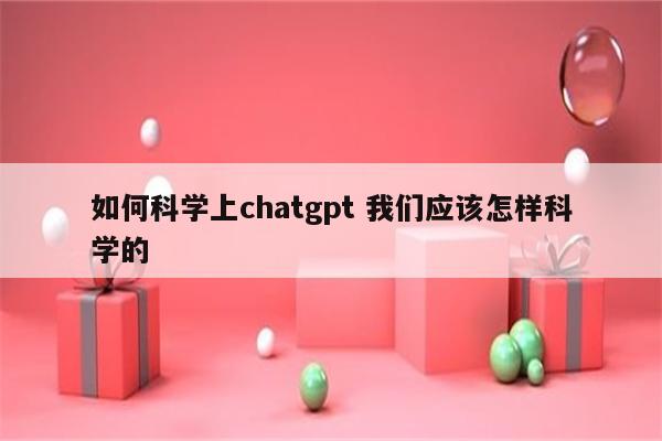 如何科学上chatgpt 我们应该怎样科学的