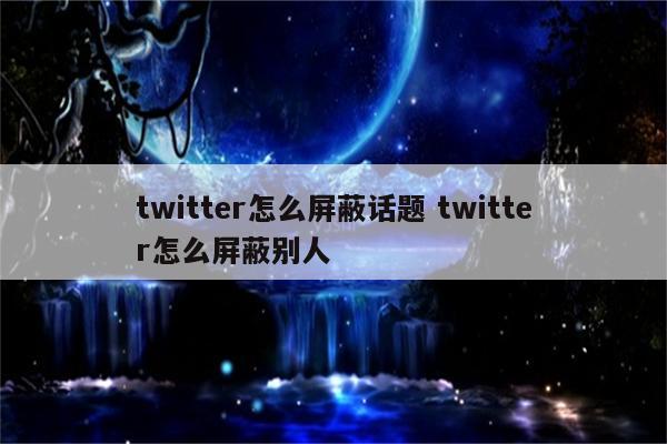 twitter怎么屏蔽话题 twitter怎么屏蔽别人