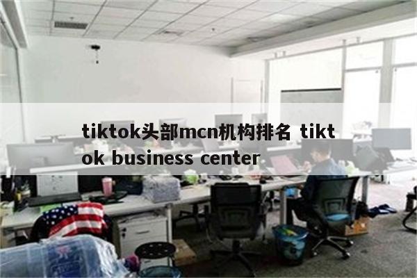 tiktok头部mcn机构排名 tiktok business center