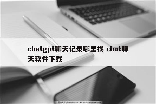 chatgpt聊天记录哪里找 chat聊天软件下载