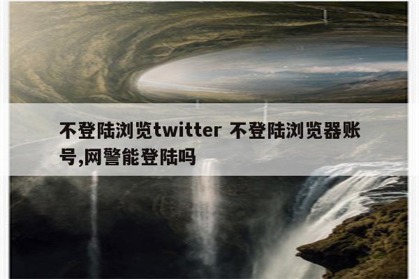 不登陆浏览twitter 不登陆浏览器账号,网警能登陆吗