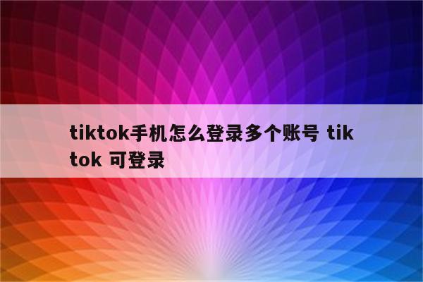 tiktok手机怎么登录多个账号 tiktok 可登录