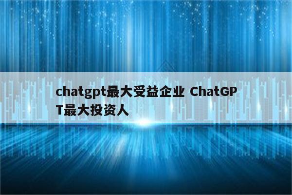 chatgpt最大受益企业 ChatGPT最大投资人