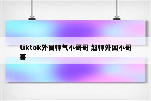 tiktok外国帅气小哥哥 超帅外国小哥哥