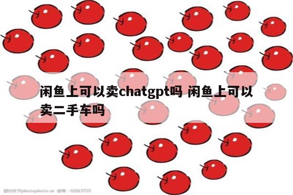 闲鱼上可以卖chatgpt吗 闲鱼上可以卖二手车吗