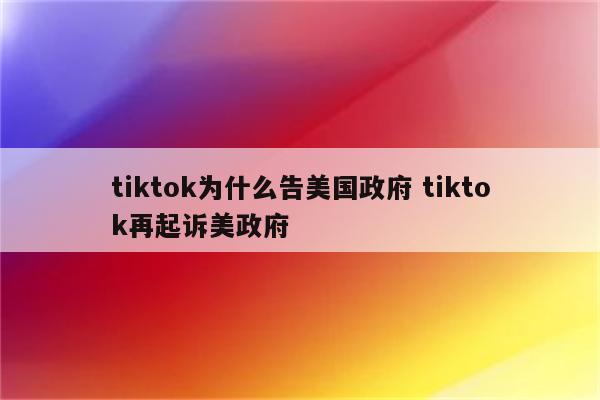 tiktok为什么告美国政府 tiktok再起诉美政府