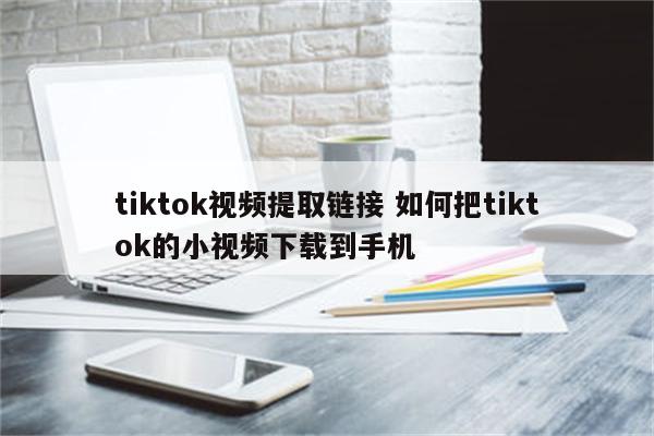 tiktok视频提取链接 如何把tiktok的小视频下载到手机