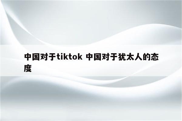 中国对于tiktok 中国对于犹太人的态度