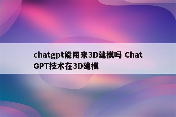 chatgpt能用来3D建模吗 ChatGPT技术在3D建模