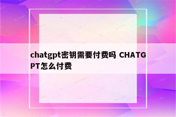 chatgpt密钥需要付费吗 CHATGPT怎么付费