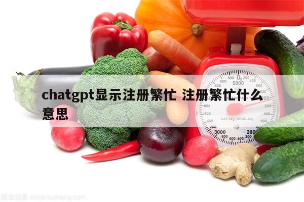 chatgpt显示注册繁忙 注册繁忙什么意思