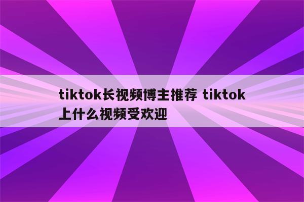 tiktok长视频博主推荐 tiktok上什么视频受欢迎