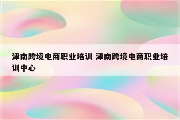 津南跨境电商职业培训 津南跨境电商职业培训中心