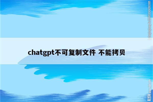 chatgpt不可复制文件 不能拷贝
