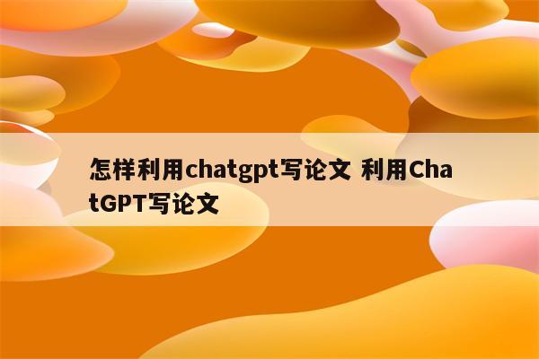 怎样利用chatgpt写论文 利用ChatGPT写论文